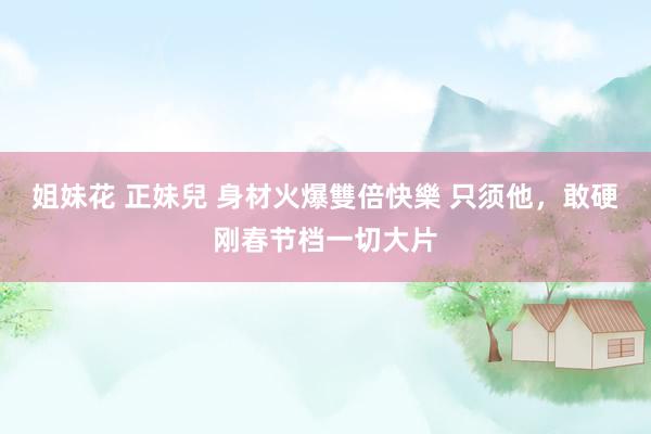 姐妹花 正妹兒 身材火爆雙倍快樂 只须他，敢硬刚春节档一切大片