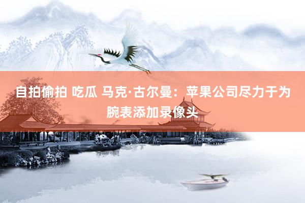 自拍偷拍 吃瓜 马克·古尔曼：苹果公司尽力于为腕表添加录像头